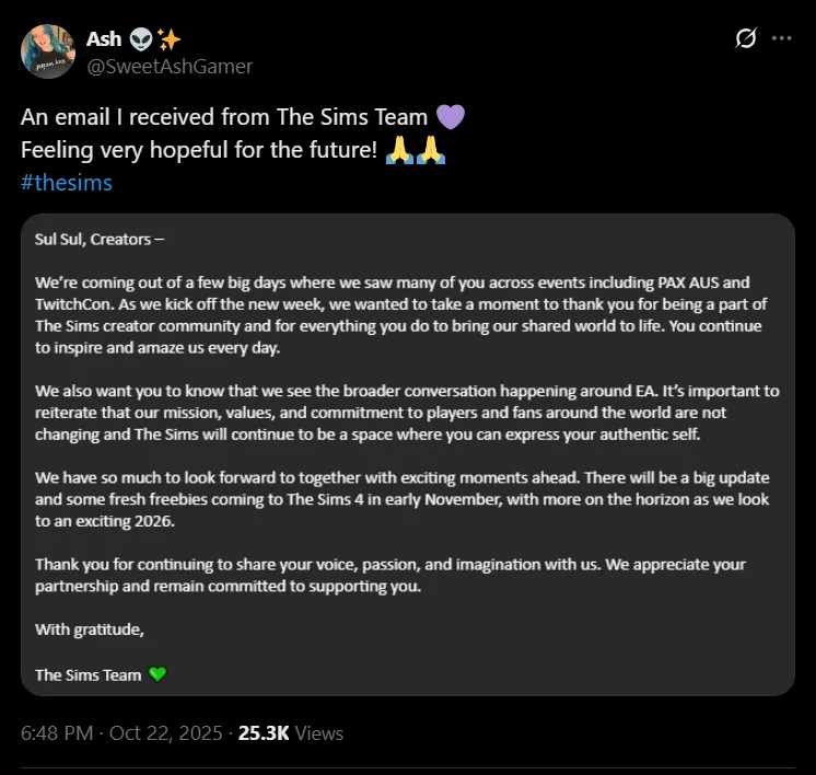 A screenshot of a press release reading:
Sul Sul, Creators –
We’re coming out of a few big days where we saw many of you across events including PAX AUS and TwitchCon. As we kick off the new week, we wanted to take a moment to thank you for being a part of The Sims creator community and for everything you do to bring our shared world to life. You continue to inspire and amaze us every day.
We also want you to know that we see the broader conversation happening around EA. It’s important to reiterate that our mission, values, and commitment to players and fans around the world are not changing and The Sims will continue to be a space where you can express your authentic self.
We have so much to look forward to together with exciting moments ahead. There will be a big update and some fresh freebies coming to The Sims 4 in early November, with more on the horizon as we look to an exciting 2026.
Thank you for continuing to share your voice, passion, and imagination with us. We appreciate your partnership and remain committed to supporting you.
With gratitude,
The Sims Team