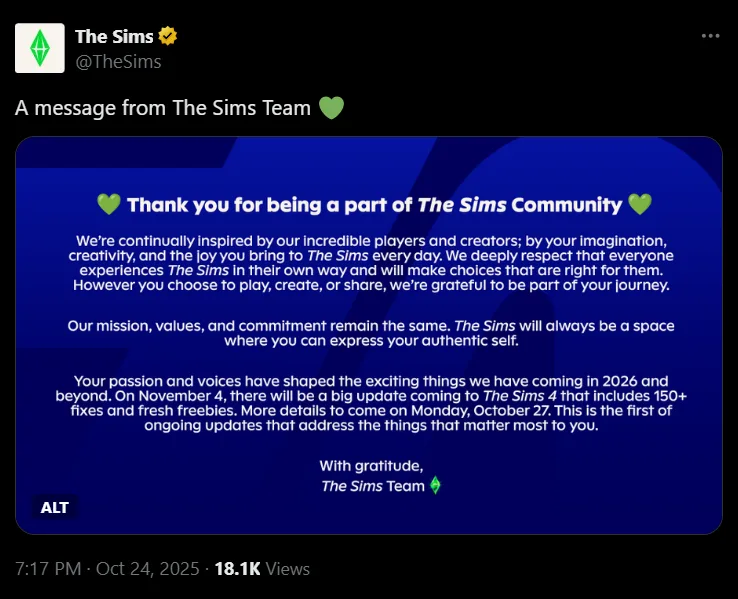 A press release reading:
Thank you for being a part of The Sims Community
We’re continually inspired by our incredible players and creators; by your imagination, creativity, and the joy you bring to The Sims every day. We deeply respect that everyone experiences The Sims in their own way and will make choices that are right for them. However you choose to play, create, or share, we’re grateful to be part of your journey.
Our mission, values, and commitment remain the same. The Sims will always be a space where you can express your authentic self.
Your passion and voices have shaped the exciting things we have coming in 2026 and beyond. On November 4, there will be a big update coming to The Sims 4 that includes 150+ fixes and fresh freebies. More details to come on Monday, October 27. This is the first of ongoing updates that address the things that matter most to you.
With gratitude,
The Sims Team